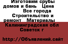  Изготовим срубы домов и бань › Цена ­ 1 000 - Все города Строительство и ремонт » Материалы   . Калининградская обл.,Советск г.